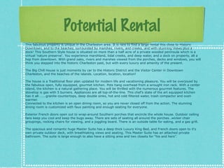 Potential Rental
This fabulous property is unique in the Charleston area. It is rare to find a large rental this close to Historic
Downtown, and to the beaches, surrounded by marshes, rivers, and creeks, and with stunning Views plus a
dock! This Southern Style house is situated on more than a half acre of a private wooded peninsula which is a
virtual 'nature preserve'. You experience marshland, tidal creeks, and deep water, and a dock on property, all a
hop from downtown. With grand oaks, rivers and marshes viewed from the porches, decks and windows, you will
think you stepped into the historic Charleston past, but with every luxury and amenity of the present.
The Big Chill House is just moments by car to the Historic District and the Visitor Center in Downtown
Charleston, and the beaches of the islands. Location, location, location!
The house is a Traditional floor plan updated for modern life and vacationing pleasure. You will be overjoyed by
the fabulous open, fully equipped, gourmet kitchen. Pots hang overhead from a wrought iron rack. With a center
island, the kitchen is a natural gathering place. You will be thrilled with the numerous gourmet features. The
stovetop is gas with 5 burners. Appliances are all top-of-the-line. This chefs state of the art equipped kitchen
has it all..granite countertops, deep double sinks, hot and cold filtered water, trash compactor and oven
warmer.
Connected to the kitchen is an open dining room, so you are never closed off from the action. The stunning
dining room is customized with faux painting and enough seating for everyone.
Exterior French doors open out to wrap-around Southern porches that encircle the whole house. Outdoor ceiling
fans keep you cool and keep the bugs away. There are sets of seating all around the porcheswicker chair
groupings, rocking chairs for viewing, and a joggling board. There is an outside table for eating, and a gas grill.
The spacious and romantic huge Master Suite has a deep thick Luxury King Bed, and French doors open to it's
own private outdoor deck, with breathtaking views and seating. This Master Suite has an attached private
bathroom. The suite is large enough to also have a sitting area and two closets for his and hers.

 