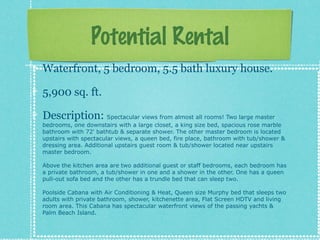 Potential Rental
Waterfront, 5 bedroom, 5.5 bath luxury house.
5,900 sq. ft.
Description: Spectacular views from almost all rooms! Two large master

bedrooms, one downstairs with a large closet, a king size bed, spacious rose marble
bathroom with 72' bathtub & separate shower. The other master bedroom is located
upstairs with spectacular views, a queen bed, fire place, bathroom with tub/shower &
dressing area. Additional upstairs guest room & tub/shower located near upstairs
master bedroom.
Above the kitchen area are two additional guest or staff bedrooms, each bedroom has
a private bathroom, a tub/shower in one and a shower in the other. One has a queen
pull-out sofa bed and the other has a trundle bed that can sleep two.
Poolside Cabana with Air Conditioning & Heat, Queen size Murphy bed that sleeps two
adults with private bathroom, shower, kitchenette area, Flat Screen HDTV and living
room area. This Cabana has spectacular waterfront views of the passing yachts &
Palm Beach Island.

 
