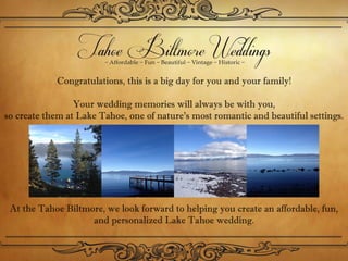 Congratulations, this is a big day for you and your family!

                 Your wedding memories will always be with you,
so create them at Lake Tahoe, one of nature’s most romantic and beautiful settings. 




 At the Tahoe Biltmore, we look forward to helping you create an affordable, fun,
                    and personalized Lake Tahoe wedding. 
 
