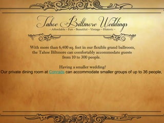 With more than 6,400 sq. feet in our flexible grand ballroom,
                the Tahoe Biltmore can comfortably accommodate guests 
                                from 10 to 300 people. 

                                Having a smaller wedding?
Our private dining room at Conrads can accommodate smaller groups of up to 36 people,
 