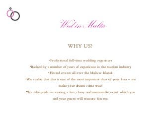 WHY US?
•Professional full-time wedding organisers
•Backed by a number of years of experience in the tourism industry
•Hosted events all over the Maltese Islands
•We realise that this is one of the most important days of your lives – we
make your dream come true!
•We take pride in creating a fun, classy and memorable event which you
and your guests will treasure forever.
Wed in Malta
 