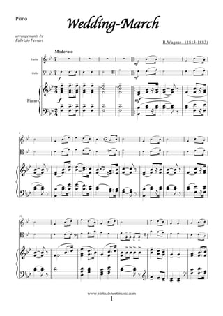 Wedding-March
Piano


arrangements by
Fabrizio Ferrari                                                                                                  R.Wagner (1813-1883)

                       Moderato
                                                                                                                                       
         Violin                                                                                                                        
                                                                                     mf
                                                                                                         
                                                                                                                                              
                                                                                                                                                 
         Cello
                     
                     
                                                                                                                     
                           f                                                         mf

                     
                                  
                                             
                                                       
                                                                          
                                                                                                  
                    
                       
                                  
                                             
                                                       
                                                                           
                                                                                               
                                                                                                    
                           f                                                         mf
       Piano
                                                                                       
                         
                           
                                                               
                                                                           
                                                                                     
                                                                                                
                                                                                                  

 8
                                 
                                    
                                                                     
                                                                                                          
                                                                                                                                            
                                                                                                                                                 
                                                                                                              
                                     
                                                                     
                                                                       
                                                                                                                                        
                                                                                                                                                 


                                                                              
           
                   
                                            
                                                                                      
                                                                                                 
                                                    
                                   
                                                                                           
                                                                                                        
            
            
                                                                              
                                                                                               
                                                                                  


                                                                      
 16
                                                    
                                                                                                                                             
                                                                                                
                                                                                                                                             

                              
                                                                                                                              
                                                                                                                                                  
                                                                               
                                                                                
                                                                                            
                                                                                    
                                                                                    
                                                                                                 
                       
                     
                                 
                                                                                                      
                                                                                                                                   
                                                                                                                                       
                                                                                                           
          
        
                                            
                                                              
                                                                           
                                                                                    
                                                                                                       
                                                                                                       
                                                                                     
                                                                                             
                                                                                                 
                                                   www.virtualsheetmusic.com
                                                                        1
 