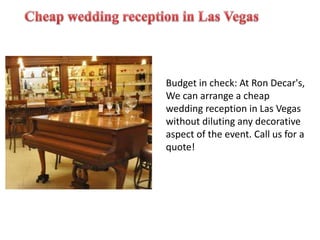 Budget in check: At Ron Decar's,
We can arrange a cheap
wedding reception in Las Vegas
without diluting any decorative
aspect of the event. Call us for a
quote!
 