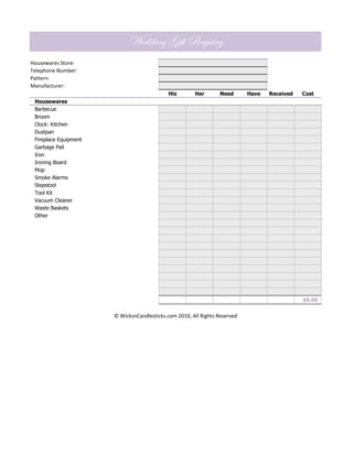 Wedding Gift Registry
Housewares Store:
Telephone Number:
Pattern:
Manufacturer:
                                             His       Her        Need      Have   Received   Cost
 Housewares
 Barbecue
 Broom
 Clock: Kitchen
 Dustpan
 Fireplace Equipment
 Garbage Pail
 Iron
 Ironing Board
 Mop
 Smoke Alarms
 Stepstool
 Tool Kit
 Vacuum Cleaner
 Waste Baskets
 Other




                                                                                              $0.00


                       © WicksnCandlesticks.com 2010, All Rights Reserved
 
