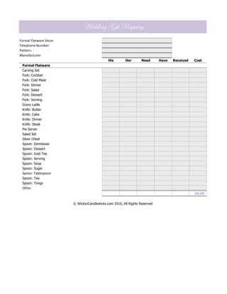 Wedding Gift Registry
Formal Flatware Store:
Telephone Number:
Pattern:
Manufacturer:
                                               His       Her        Need      Have   Received   Cost
 Formal Flatware
 Carving Set
 Fork: Cocktail
 Fork: Cold Meat
 Fork: Dinner
 Fork: Salad
 Fork: Dessert
 Fork: Serving
 Gravy Ladle
 Knife: Butter
 Knife: Cake
 Knife: Dinner
 Knife: Steak
 Pie Server
 Salad Set
 Silver Chest
 Spoon: Demitasse
 Spoon: Dessert
 Spoon: Iced Tea
 Spoon: Serving
 Spoon: Soup
 Spoon: Sugar
 Spoon: Tablespoon
 Spoon: Tea
 Spoon: Tongs
 Other
                                                                                                $0.00


                         © WicksnCandlesticks.com 2010, All Rights Reserved
 