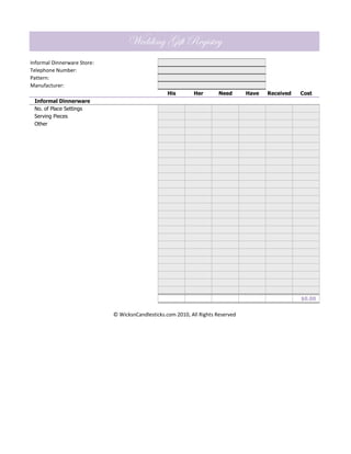 Wedding Gift Registry
Informal Dinnerware Store:
Telephone Number:
Pattern:
Manufacturer:
                                                   His       Her        Need      Have   Received   Cost
 Informal Dinnerware
 No. of Place Settings
 Serving Pieces
 Other




                                                                                                    $0.00


                             © WicksnCandlesticks.com 2010, All Rights Reserved
 