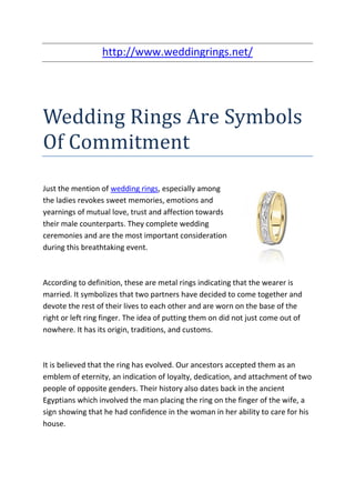 http://www.weddingrings.net/




Wedding Rings Are Symbols
Of Commitment
Just the mention of wedding rings, especially among
the ladies revokes sweet memories, emotions and
yearnings of mutual love, trust and affection towards
their male counterparts. They complete wedding
ceremonies and are the most important consideration
during this breathtaking event.



According to definition, these are metal rings indicating that the wearer is
married. It symbolizes that two partners have decided to come together and
devote the rest of their lives to each other and are worn on the base of the
right or left ring finger. The idea of putting them on did not just come out of
nowhere. It has its origin, traditions, and customs.



It is believed that the ring has evolved. Our ancestors accepted them as an
emblem of eternity, an indication of loyalty, dedication, and attachment of two
people of opposite genders. Their history also dates back in the ancient
Egyptians which involved the man placing the ring on the finger of the wife, a
sign showing that he had confidence in the woman in her ability to care for his
house.
 