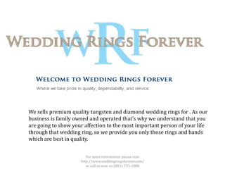 We sells premium quality tungsten and diamond wedding rings for . As our
business is family owned and operated that’s why we understand that you
are going to show your affection to the most important person of your life
through that wedding ring, so we provide you only those rings and bands
which are best in quality.


                        For more information please visit
                     http://www.weddingringsforever.com/
                        or call us now on (801) 735-1080
 