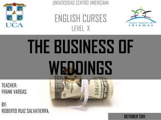 UNIVERSIDAD CENTRO AMERICANA


                             ENGLISH CURSES
                                     LEVEL X


                THE BUSINESS OF
                   WEDDINGS
TEACHER:
FRANK VARGAS.

BY:
ROBERTO RUIZ SALVATIERRA.
                                                           OCTOBER 2011
 