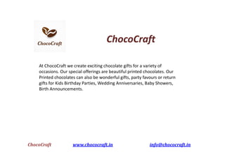 ChocoCraft
At ChocoCraft we create exciting chocolate gifts for a variety of
occasions. Our special offerings are beautiful printed chocolates. Our
Printed chocolates can also be wonderful gifts, party favours or return
gifts for Kids Birthday Parties, Wedding Anniversaries, Baby Showers,
Birth Announcements.
ChocoCraft www.chococraft.in info@chococraft.in
 