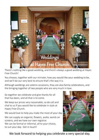 Weddings
at Hayes Free Church
There’s nothing like a good wedding, and there’s always a good wedding at Hayes
Free Church!
You choose, together with our minister, how you would like your wedding to be,
and we’ll do our very best to ensure that’s the way it is.
Although weddings are solemn occasions, they are also family celebrations, and
the bringing together of two people who are very much in love.
So together we celebrate and give thanks for all
that has been, and all that is to come.
We keep our prices very reasonable, so do call and
chat to us if you would like to celebrate in style at
Hayes Free Church.
We would love to help you make the most of your day.
We can supply an organist, flowers, audio, words on
screens, and we have our own registrar.
We can be formal or informal, all to your choice,
to suit your day. Get in touch!
We look forward to helping you celebrate a very special day.
 