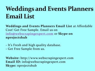 Weddings and Events Planners Email List at Affordable
Cost! Get Free Sample. Email us on
info@webscrapingexpert.com or Skype on
nprojectshub
- It’s Fresh and high quality database.
- Get Free Sample from us.
Website: http://www.webscrapingexpert.com
Email ID: info@webscrapingexpert.com
Skype: nprojectshub
 