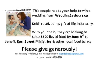 This couple needs your help to win a
wedding from WeddingSaviours.ca
Keith received his gift of life in January
With your help, they are looking to
raise 3500 lbs of food by June 9th
to
benefit Kerr Street Ministries & other local food banks
Please give generously!
For monetary donations, e-mail money transfer to 4keithtobreathe@gmail.com
or contact us at 416-918-2078
 