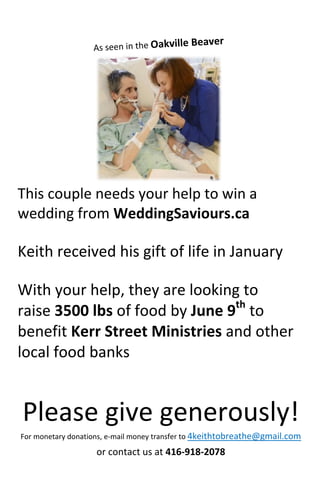 This couple needs your help to win a
wedding from WeddingSaviours.ca
Keith received his gift of life in January
With your help, they are looking to
raise 3500 lbs of food by June 9th
to
benefit Kerr Street Ministries and other
local food banks
Please give generously!
For monetary donations, e-mail money transfer to 4keithtobreathe@gmail.com
or contact us at 416-918-2078
 
