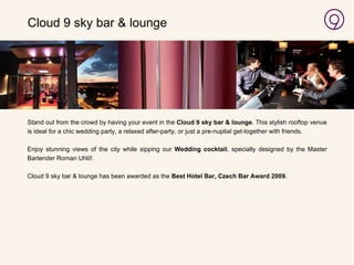   Stand out from the crowd by having your event in the  Cloud 9 sky bar & lounge . This stylish rooftop venue is ideal for a chic wedding party, a relaxed after-party, or just a pre-nuptial get-together with friends. Enjoy stunning views of the city while sipping our  Wedding cocktail , specially designed by the Master Bartender Roman Uhl íř. Cloud 9 sky bar & lounge has been awarded as the  Best Hotel Bar, Czech Bar Award 2009 . Cloud 9 sky bar & lounge 