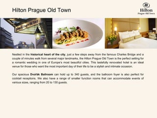 Hilton Prague Old Town Nestled in the  historical heart of the city , just a few steps away from the famous Charles Bridge and a couple of minutes walk from several major landmarks, the Hilton Prague Old Town is the perfect setting for a romantic wedding in one of Europe’s most beautiful cities. This tastefully renovated hotel is an ideal venue for those who want the most important day of their life to be a stylish and intimate occasion.   Our spacious  Dvo ř ák Ballroom  can hold up to 340 guests, and the ballroom foyer is also perfect for cocktail receptions. We also have a range of smaller function rooms that can accommodate events of various sizes, ranging from 20 to 130 guests.   