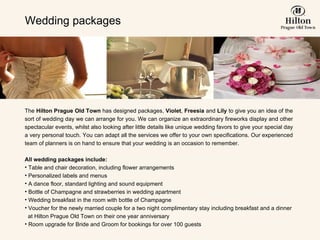 Wedding packages The  Hilton Prague Old Town  has designed packages,   Violet ,  Freesia  and  Lily  to give you an idea of the sort of wedding day we can arrange for you. We can organize an extraordinary fireworks display and other spectacular events, whilst also looking after little details like unique wedding favors to give your special day a very personal touch. You can adapt all the services we offer to your own specifications. Our experienced team of planners is on hand to ensure that your wedding is an occasion to remember.     All wedding packages include: Table and chair decoration, including flower arrangements  Personalized labels and menus  A dance floor, standard lighting and sound equipment Bottle of Champagne and strawberries in wedding apartment Wedding breakfast in the room with bottle of Champagne Voucher for the newly married couple for a two night complimentary stay including breakfast  and a dinner   at Hilton Prague  Old Town  on their one year anniversary Room upgrade for Bride and Groom for bookings for over 100 guests 