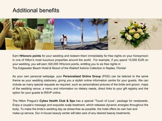 Additional benefits Earn  HHonors points  for your wedding and redeem them immediately for free nights on your honeymoon in one of Hilton’s most luxurious properties around the world.  For example, if you spend 15,000 EUR on your wedding, you will earn 300,000 HHonors points, entitling you to six free nights in  The Edgewater Beach Hotel & Resort of the Waldorf Astoria Collection in Naples, Florida!   As your own personal webpage, your  Personalized Online Group  (POG) can be tailored to the same theme as your wedding stationery, giving you a stylish online information centre for your guests. We can include as many special requests as required, such as personalized pictures of the bride and groom, maps of the wedding venue, a menu and information on dietary needs, direct links to your gift registry and the option for your guests to RSVP online. The Hilton Prague’s  Cybex Health Club & Spa  has a special “Touch of Love”, package for newlyweds. Enjoy a couple’s massage and exquisite scalp treatment, which releases dynamic energies throughout the body. To make the bride’s wedding day as stress-free as possible, the hotel offers its own hair and  make-up service. Our in-house beauty center will take care of any desired beauty treatments.  