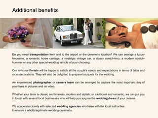 Do you need  transportation  from and to the airport or the ceremony location? We can arrange a luxury limousine, a romantic horse carriage, a nostalgic vintage car, a classy stretch-limo, a modern stretch-hummer or any other special wedding vehicle of your choosing. Our in-house  florists  will be happy to satisfy all the couple’s needs and expectations in terms of table and room decorations. They will also be delighted to prepare bouquets for the wedding.   An experienced  photographer  or  camera team  can be arranged to capture the most important day of your lives in pictures and on video.   Whether your taste is classic and timeless, modern and stylish, or traditional and romantic, we can put you in touch with several local businesses who will help you acquire the  wedding dress  of your dreams.   We cooperate closely with selected  wedding agencies  who liaise with the local authorities  to ensure a wholly legitimate wedding ceremony. Additional benefits 