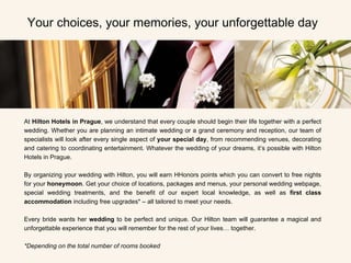 At  Hilton Hotels in Prague , we understand that every couple should begin their life together with a perfect wedding. Whether you are planning an intimate wedding or a grand ceremony and reception, our team of specialists will look after every single aspect of  your special day , from recommending venues, decorating and catering to coordinating entertainment. Whatever the wedding of your dreams, it’s possible with Hilton Hotels in Prague. By organizing your wedding with Hilton, you will earn HHonors points which you can convert to free nights for your  honeymoon . Get your choice of locations, packages and menus, your personal wedding webpage, special wedding treatments, and the benefit of our expert local knowledge, as well as  first class accommodation  including free upgrades* – all tailored to meet your needs.   Every bride   wants her  wedding  to be perfect and unique. Our Hilton team will guarantee a magical and unforgettable experience that you will remember for the rest of your lives… together. *Depending on the total number of rooms booked   Your choices, your memories, your unforgettable day 
