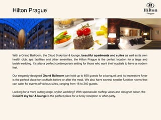 With a Grand Ballroom, the Cloud 9 sky bar & lounge,  beautiful apartments and suites  as well as its own health club, spa facilities and other amenities, the Hilton Prague is the perfect location for a large and lavish wedding. It’s also a perfect contemporary setting for those who want their nuptials to have a modern feel.    Our elegantly designed  Grand Ballroom  can hold up to 650 guests for a banquet, and its impressive foyer is the perfect place for cocktails before or after the meal. We also have several smaller function rooms that can cater for events of various sizes, ranging from 16 to 240 guests.   Looking for a more cutting-edge, stylish wedding? With spectacular rooftop views and designer décor, the  Cloud 9 sky bar & lounge  is the perfect place for a funky reception or after-party.   Hilton Prague 