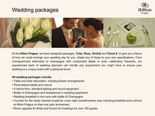 Wedding packages At the  Hilton Prague , we have designed packages,  Tulip ,  Rose, Orchid  and  Cloud 9 , to give you a flavor of how we could arrange your wedding day for you. Adapt any of these to your own specifications. From monogrammed bathrobes to champagne with customized labels or even celebratory fireworks, our experienced team of wedding planners can handle any requirement you might have to ensure your wedding is a unique event with a personal touch.   All wedding packages include: Table and chair decoration, including flower arrangements  Personalized labels and menus  A dance floor, standard lighting and sound equipment Bottle of Champagne and  strawberries in wedding apartment Wedding breakfast in the room with bottle of Champagne Voucher for the newly married couple for a two night complimentary stay including breakfast  and a dinner   at Hilton Prague on their one year anniversary Room upgrade for Bride and Groom for bookings for over 100 guests 