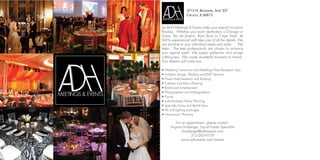 3712 N. BROADWAY, SUITE 337
                  CHICAGO, IL 60613


Let ADH Meetings & Events make your special occasion
flawless. Whether your event destination is Chicago or
Dubai, Rio de Janeiro, Bora Bora or Cape Town, let
ADH’s experienced staff take care of all the details. We
are sensitive to your individual needs and styles. . . We
listen. The best professionals are chosen to enhance
your special event. We expect perfection and accept
nothing less. We create wonderful moments to cherish.
Your dreams will come true.

•   Wedding Ceremony and Wedding/Party Reception Sites
•   Invitation Design, Mailing and RSVP Services
•   Guest Hotel Research and Booking
•   Caterers and Menu Planning
•   Bands and Entertainment
•   Photographers and Videographers
•   Florists
•   Individualized Theme Planning
•   Specialty Linens and Rental Items
•   AV and Lighting packages
•   Honeymoon Planning

           For an appointment, please contact:
       Virginia Lionberger, Social Events Specialist
               vlionberger@adh-events.com
                     312-265-9759
               www.adh-events.com/events
 