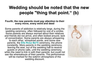 Wedding should be noted that the new people &quot;thing that point.“ (b) Fourth, the new parents must pay attention to their every move, every word and deed   Some parents of addiction is relatively large, during the wedding ceremony, often followed by one of a smoke. Some parents are always worried about their relatives and friends did not arrive, and often looked around, lack of concentration. Some parents are always whispering to each other, whispered words, and some new parents, the  Ella Rosa Be75  ceremony, the phone constantly. More parents in the wedding ceremony, leaving the seat, out of the wedding hall to receive guests or phone calls, until the wedding ceremony, when the need to link in with their parents, but could not see the whereabouts of their parents. The performance will be marked for the solemn atmosphere of the wedding discount. 