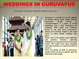 Guruvayur | Guruvayur Wedding | Hotels in guruvayur
Guruvayur is considered to be the epitome
of divinity among South Indian Hindus.
Guruvayur, locally known as
‘Gurupavanapuri’ is a place of sacred
pilgrimage and a holy destination for
weddings. With myths and traditions
bound to the holy land, Guruvayur’s
famous Sree Krishna Temple is the main
venue in which Hindu weddings take
place.
Many come to the temple to give offerings
and perform ‘nerchas’. Life-long
fulfilments are honoured at the Guruvayur
temple. The temple hosts many mandaps
and early bookings are required months in
advance.
There are plenty of halls in guruvayur,
nearby which can host receptions after the
thali kettu at the temple.
 
