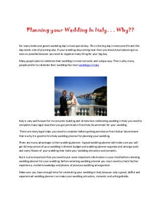 Planning your Wedding In Italy. . . Why??

For every bride and groom wedding day is most special day. This is the big day in everyone life and this
day needs a lot of planning also. If your wedding day coming near then you should start planning it as
soon as possible because you need to organize many thing for your big day.

Many people plan to celebrate their wedding in most romantic and unique way. That is why many
people prefer to celebrate their wedding like most weddings in Italy.




Italy is very well known for its romantic building and climate but celebrating wedding in Italy you need to
complete many legal step then you get permission from Italy Government for your wedding.

 There are many legal steps you need to complete before getting permission from Italian Government
that is why it is good to hire Italy wedding planner for planning your wedding.

There are many advantages to hire wedding planner. A good wedding planner will make sure you will
get full enjoyment of your wedding in limited budget and wedding planner organize and arrange each
and every flower of your wedding that make your wedding attractive and romantic.

But it is also important that you need to put some important information in your mind before selecting
wedding planner for your wedding. Before selecting wedding planner you must need to check his/her
experience, market knowledge and photos of previous wedding arrangement.

Make sure you have enough time for celebrating your wedding in Italy because only a good, skillful and
experienced wedding planner can make your wedding attractive, romantic and unforgettable.
 
