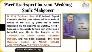 Dr K N Trivikram Rao, U K trained Expert
Cosmetic dentist have enhanced thousands of
smiles in the last 19 years. He is often
described by his patients as DENTAL ARTIST
because of his ability to turn any smile into a
beautiful one. He is the founder of Dr
Trivikrams All Smiles Dental -Cosmetic
Dentistry and has been awarded the “Best
Cosmetic Dentist” by “TIMES HEALTH
ACHIEVERS” from THE TIMES OF INDIA.
Meet the Expert for your Wedding
Smile Makeover
www.allsmilesdc.org
 