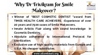 Why Dr Trivikram for Smile
Makeover?
Winner of “BEST COSMETIC DENTIST “award from
TIMES HEALTH CARE ACHIEVERS. -Experience of over
20 years and 7500 cases of Smile Makeovers.
Innate Artistic Flair along with sound knowledge in
Cosmetic Dentistry.
Absolute adherence to International Protocol for
Sterilization.
Exclusive use of high quality materials from Europe and
U.S.A. No cheaper substitutes.
www.allsmilesdc.org
 