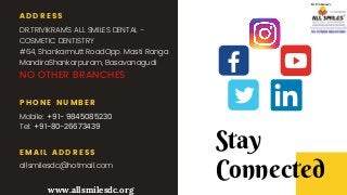 ADDRESS
DR.TRIVIKRAM'S ALL SMILES DENTAL -
COSMETIC DENTISTRY
#64, Shankarmutt RoadOpp. Masti Ranga
MandiraShankarpuram, Basavanagudi
NO OTHER BRANCHES
PHONE NUMBER
Mobile: +91- 9845085230
Tel: +91-80-26673439
EMAIL ADDRESS
allsmilesdc@hotmail.com
Stay
Connected
www.allsmilesdc.org
 