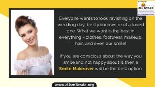 Everyone wants to look ravishing on the
wedding day, be it your own or of a loved
one. What we want is the best in
everything - clothes, footwear, makeup,
hair, and even our smile!
If you are conscious about the way you
smile and not happy about it, then a
Smile Makeover will be the best option.
www.allsmilesdc.org
 