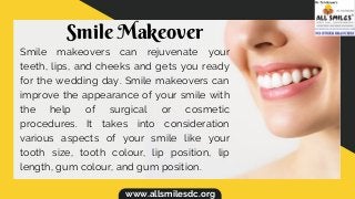 www.allsmilesdc.org
Smile Makeover
Smile makeovers can rejuvenate your
teeth, lips, and cheeks and gets you ready
for the wedding day. Smile makeovers can
improve the appearance of your smile with
the help of surgical or cosmetic
procedures. It takes into consideration
various aspects of your smile like your
tooth size, tooth colour, lip position, lip
length, gum colour, and gum position.
 