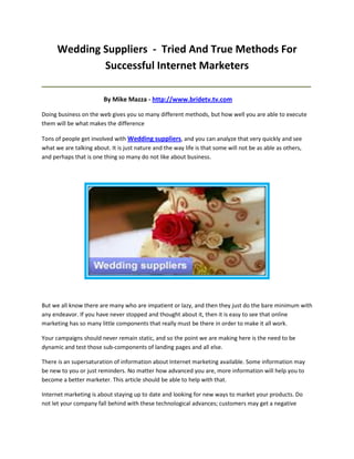 Wedding Suppliers - Tried And True Methods For
              Successful Internet Marketers
_____________________________________________________________________________________

                        By Mike Mazza - http://www.bridetv.tv.com

Doing business on the web gives you so many different methods, but how well you are able to execute
them will be what makes the difference

Tons of people get involved with Wedding suppliers, and you can analyze that very quickly and see
what we are talking about. It is just nature and the way life is that some will not be as able as others,
and perhaps that is one thing so many do not like about business.




But we all know there are many who are impatient or lazy, and then they just do the bare minimum with
any endeavor. If you have never stopped and thought about it, then it is easy to see that online
marketing has so many little components that really must be there in order to make it all work.

Your campaigns should never remain static, and so the point we are making here is the need to be
dynamic and test those sub-components of landing pages and all else.

There is an supersaturation of information about Internet marketing available. Some information may
be new to you or just reminders. No matter how advanced you are, more information will help you to
become a better marketer. This article should be able to help with that.

Internet marketing is about staying up to date and looking for new ways to market your products. Do
not let your company fall behind with these technological advances; customers may get a negative
 
