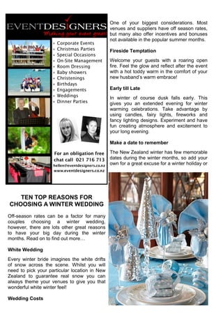 TEN TOP REASONS FOR
CHOOSING A WINTER WEDDING
Off-season rates can be a factor for many
couples choosing a winter wedding,
however, there are lots other great reasons
to have your big day during the winter
months. Read on to find out more…
White Wedding
Every winter bride imagines the white drifts
of snow across the scene. Whilst you will
need to pick your particular location in New
Zealand to guarantee real snow you can
always theme your venues to give you that
wonderful white winter feel!
Wedding Costs
One of your biggest considerations. Most
venues and suppliers have off season rates,
but many also offer incentives and bonuses
not available in the popular summer months.
Fireside Temptation
Welcome your guests with a roaring open
fire. Feel the glow and reflect after the event
with a hot toddy warm in the comfort of your
new husband’s warm embrace!
Early till Late
In winter of course dusk falls early. This
gives you an extended evening for winter
warming celebrations. Take advantage by
using candles, fairy lights, fireworks and
fancy lighting designs. Experiment and have
fun creating atmosphere and excitement to
your long evening.
Make a date to remember
The New Zealand winter has few memorable
dates during the winter months, so add your
own for a great excuse for a winter holiday or
 Corporate Events
 Christmas Parties
 Special Occasions
 On-Site Management
 Room Dressing
 Baby showers
 Christenings
 Birthdays
 Engagements
 Weddings
 Dinner Parties
For an obligation free
chat call 021 716 713
hellen@eventdesigners.co.nz
www.eventdesigners.co.nz
 