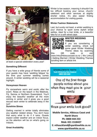 at least a special celebration every year!
Something Different
If you have a wide group of friends some of
your guests may have ‘wedding fatigue’ by
the time your summer wedding comes
around. A winter wedding will be a seasonal
highlight.
Honeymoon Heaven
Fly somewhere warm and exotic after the
event. Relax on the beach in the Maldives,
Fiji, Samoa or Northern Queensland. You’ll
enjoy the beautiful weather all the more
coming in winter and it gives you a good
excuse each winter to celebrate away in the
sun!
Sunshine Stress
Getting married in winter totally eliminates
any weather related stress. You don’t have
that worry what to do if it rains. Guests
expect colder weather and an indoor focus,
so the attention will be on what’s going on
indoors.
Great Availability
Winter is low season, meaning it shouldn’t be
too difficult booking your venue, church/
celebrant and other services at slightly
shorter notice. It’s also easier finding
accommodation for visiting guests.
Winter Fashion Statements
Last, but surely not least, a winter wedding is
your chance to sport some stylish bridal
wellies, ideal for a kiwi bride, or a beautiful
fake fur or a soft velvet cape.
Mobile Service, Hibiscus Coast and
North Shore
Ph: 0800 444 233
Mob: 021 1518427
E: nthauckland@sparklewhite.co.nz
www.sparklewhite.co.nz
One of the first things
people notice about you
when they meet you is your
smile
Does your smile look good?
WINTER WEDDING
THEMES
If you are considering a
winter wedding, check out
some great Winter Wedding
Theme ideas by scanning
this QR code or visit
www.linku2hibiscuscoast.co.nz | We Linku2
| Getting Married | Winter Wedding Themes
scrolling item or article link
 