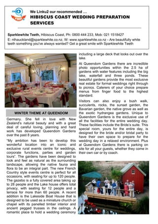 Germany. She fell in love with New
Zealand’s natural beauty and with a great
deal of careful loving, planning and hard
work has developed Queendom Gardens
over the past 8 years.
“My ambition has been to develop this
wonderful location into an iconic and
exclusive rural events centre for weddings,
corporate functions, parties and garden
tours”. The gardens have been designed to
look and feel as natural as the surrounding
landscape, allowing the native fauna and
flora to be an integral part. The new French
Country style events centre is perfect for all
occasions, with seating for up to 120 people.
The gazebo is a fully covered area taking up
to 28 people and the Lake house offers total
privacy, with seating for 12 people and a
terrace for more than 60 people. A recent
addition is the Lakeside Boat House that is
designed to be used as a miniature church or
chapel with its panelled timber interior and
ancient pegged trusses in the ceilings. A
romantic place to hold a wedding ceremony
including a large deck that looks out over the
lake.
At Queendom Gardens there are incredible
photo opportunities within the 2.5 ha of
gardens with water features including the big
lake, waterfall and three ponds. These
beautiful gardens provide the most exclusive
real estate for formal weddings right through
to picnics. Caterers of your choice prepare
menus from finger food to the highest
standard.
Visitors can also enjoy a bush walk,
succulents, rocks, the sunset garden, the
Bavarian garden, the native grove as well as
the exotic hydrangea gardens. Unique to
Queendom Gardens is the exclusive use of
all the facilities for the entire wedding day.
These facilities include the Bride’s suite. This
special room, yours for the entire day, is
designed for the bride and/or bridal party to
have their own space to prepare for the
wedding day in a relaxed environment. Plus
at Queendom Gardens there is parking on
site for all your guests, whether they come in
their own car or by coach.
We Linku2 our recommended …
HIBISCUS COAST WEDDING PREPARATION
SERVICES
Sparklewhite Teeth, Hibiscus Coast, Ph: 0800 444 233, Mob: 021 1518427
E: nthauckland@sparklewhite.co.nz, W: www.sparklewhite.co.nz - Are beautifully white
teeth something you've always wanted? Get a great smile with Sparklewhite Teeth
WINTER THEME AT QUEENDOM
 