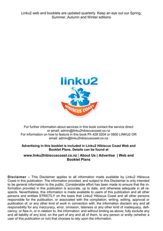 Disclaimer - This Disclaimer applies to all information made available by Linku2 Hibiscus
Coast in this publication. The information provided, and subject to this Disclaimer is only intended
to be general information to the public. Considerable effort has been made to ensure that the in-
formation provided in this publication is accurate, up to date, and otherwise adequate in all re-
spects. Nevertheless, this information is made available to users of this publication and all other
persons and entities STRICTLY on the basis that Linku2 Hibiscus Coast and all other persons
responsible for the publication, or associated with the compilation, writing, editing, approval or
publication of, or any other kind of work in connection with, the information disclaim any and all
responsibility for any inaccuracy, error, omission, lateness or any other kind of inadequacy, defi-
ciency, or flaw in, or in relation to, the information; and without limiting as above, fully exclude any
and all liability of any kind, on the part of any and all of them, to any person or entity (whether a
user of this publication or not) that chooses to rely upon the information.
For further information about services in this book contact the service direct
or email: admin@linku2hibiscuscoast.co.nz
For information on how to feature in this book Ph 428 0204 or 0800 LINKU2 OR
email: admin@linku2hibiscuscoast.co.nz
Advertising in this booklet is included in Linku2 Hibiscus Coast Web and
Booklet Plans. Details can be found at
www.linku2hibiscuscoast.co.nz | About Us | Advertise | Web and
Booklet Plans
Linku2 web and booklets are updated quarterly. Keep an eye out our Spring,
Summer, Autumn and Winter editions
 