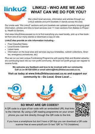 We Linku2 local services, information and articles through our
Linku2 website and print booklets in stands across the area.
Our onsite web “We Linku2” sections and print booklets are updated quarterly bringing great
information, articles and links to local services over 11 main sections from Babies to Proper-
ty, Health to Seniors.
Visit www.linku2hibiscuscoast.co.nz to find everything you need locally, pick up a free book-
let from one of our many stands or download a copy on site.
Linku2 also provide on site information including -
 Free Classified Sales
 Local Events Calendar
 Latest news
 Information on the local area and services (eg bus timetables, rubbish collections, librar-
ies, emergency procedures, etc)
Plus we run our own unique Fundraising Programme with paying Web and Booklet advertis-
ers contributing back into our non-profit community. All local non-profit groups can register to
receive funds.
We welcome any feedback and love to be involved with our community
Call us on 09 428 0204 or email admin@linku2hibiscuscoast.co.nz.
Visit us today at www.linku2hibiscuscoast.co.nz and support our
community to - Go Local, Grow Local ...
LINKU2 - WHO ARE WE AND
WHAT CAN WE DO FOR YOU?
SO WHAT ARE QR CODES?
A QR code is a type of bar code with an embedded URL that links
to the internet. By using a QR reading programme on your smart
phone you can link directly through the QR code to the link.
If you have a smartphone but don’t have a QR App you can download a QR code
scanner free at www.qrstuff.com Or text “QR” to 710 (Vodafone)
 