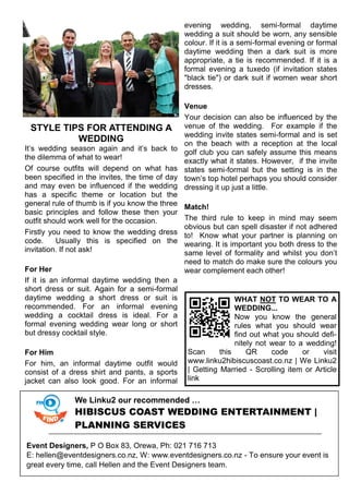 STYLE TIPS FOR ATTENDING A
WEDDING
It’s wedding season again and it’s back to
the dilemma of what to wear!
Of course outfits will depend on what has
been specified in the invites, the time of day
and may even be influenced if the wedding
has a specific theme or location but the
general rule of thumb is if you know the three
basic principles and follow these then your
outfit should work well for the occasion.
Firstly you need to know the wedding dress
code. Usually this is specified on the
invitation. If not ask!
For Her
If it is an informal daytime wedding then a
short dress or suit. Again for a semi-formal
daytime wedding a short dress or suit is
recommended. For an informal evening
wedding a cocktail dress is ideal. For a
formal evening wedding wear long or short
but dressy cocktail style.
For Him
For him, an informal daytime outfit would
consist of a dress shirt and pants, a sports
jacket can also look good. For an informal
evening wedding, semi-formal daytime
wedding a suit should be worn, any sensible
colour. If it is a semi-formal evening or formal
daytime wedding then a dark suit is more
appropriate, a tie is recommended. If it is a
formal evening a tuxedo (if invitation states
"black tie") or dark suit if women wear short
dresses.
Venue
Your decision can also be influenced by the
venue of the wedding. For example if the
wedding invite states semi-formal and is set
on the beach with a reception at the local
golf club you can safely assume this means
exactly what it states. However, if the invite
states semi-formal but the setting is in the
town’s top hotel perhaps you should consider
dressing it up just a little.
Match!
The third rule to keep in mind may seem
obvious but can spell disaster if not adhered
to! Know what your partner is planning on
wearing. It is important you both dress to the
same level of formality and whilst you don’t
need to match do make sure the colours you
wear complement each other!
WHAT NOT TO WEAR TO A
WEDDING...
Now you know the general
rules what you should wear
find out what you should defi-
nitely not wear to a wedding!
Scan this QR code or visit
www.linku2hibiscuscoast.co.nz | We Linku2
| Getting Married - Scrolling item or Article
link
We Linku2 our recommended …
HIBISCUS COAST WEDDING ENTERTAINMENT |
PLANNING SERVICES
Event Designers, P O Box 83, Orewa, Ph: 021 716 713
E: hellen@eventdesigners.co.nz, W: www.eventdesigners.co.nz - To ensure your event is
great every time, call Hellen and the Event Designers team.
 