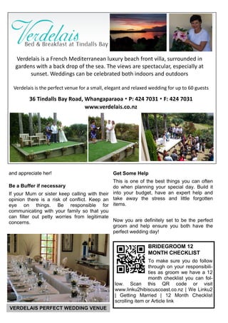 and appreciate her!
Be a Buffer if necessary
If your Mum or sister keep calling with their
opinion there is a risk of conflict. Keep an
eye on things. Be responsible for
communicating with your family so that you
can filter out petty worries from legitimate
concerns.
Get Some Help
This is one of the best things you can often
do when planning your special day. Build it
into your budget, have an expert help and
take away the stress and little forgotten
items.
Now you are definitely set to be the perfect
groom and help ensure you both have the
perfect wedding day!
BRIDEGROOM 12
MONTH CHECKLIST
To make sure you do follow
through on your responsibili-
ties as groom we have a 12
month checklist you can fol-
low. Scan this QR code or visit
www.linku2hibiscuscoast.co.nz | We Linku2
| Getting Married | 12 Month Checklist
scrolling item or Article link
VERDELAIS PERFECT WEDDING VENUE
Verdelais is a French Mediterranean luxury beach front villa, surrounded in
gardens with a back drop of the sea. The views are spectacular, especially at
sunset. Weddings can be celebrated both indoors and outdoors
Verdelais is the perfect venue for a small, elegant and relaxed wedding for up to 60 guests
36 Tindalls Bay Road, Whangaparaoa  P: 424 7031  F: 424 7031
www.verdelais.co.nz
 