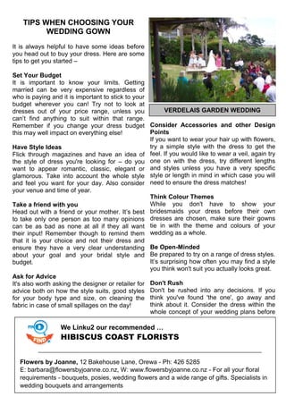 TIPS WHEN CHOOSING YOUR
WEDDING GOWN
It is always helpful to have some ideas before
you head out to buy your dress. Here are some
tips to get you started –
Set Your Budget
It is important to know your limits. Getting
married can be very expensive regardless of
who is paying and it is important to stick to your
budget wherever you can! Try not to look at
dresses out of your price range, unless you
can’t find anything to suit within that range.
Remember if you change your dress budget
this may well impact on everything else!
Have Style Ideas
Flick through magazines and have an idea of
the style of dress you're looking for – do you
want to appear romantic, classic, elegant or
glamorous. Take into account the whole style
and feel you want for your day. Also consider
your venue and time of year.
Take a friend with you
Head out with a friend or your mother. It’s best
to take only one person as too many opinions
can be as bad as none at all if they all want
their input! Remember though to remind them
that it is your choice and not their dress and
ensure they have a very clear understanding
about your goal and your bridal style and
budget.
Ask for Advice
It's also worth asking the designer or retailer for
advice both on how the style suits, good styles
for your body type and size, on cleaning the
fabric in case of small spillages on the day!
Consider Accessories and other Design
Points
If you want to wear your hair up with flowers,
try a simple style with the dress to get the
feel. If you would like to wear a veil, again try
one on with the dress, try different lengths
and styles unless you have a very specific
style or length in mind in which case you will
need to ensure the dress matches!
Think Colour Themes
While you don't have to show your
bridesmaids your dress before their own
dresses are chosen, make sure their gowns
tie in with the theme and colours of your
wedding as a whole.
Be Open-Minded
Be prepared to try on a range of dress styles.
It’s surprising how often you may find a style
you think won't suit you actually looks great.
Don't Rush
Don't be rushed into any decisions. If you
think you've found 'the one', go away and
think about it. Consider the dress within the
whole concept of your wedding plans before
We Linku2 our recommended …
HIBISCUS COAST FLORISTS
Flowers by Joanne, 12 Bakehouse Lane, Orewa - Ph: 426 5285
E: barbara@flowersbyjoanne.co.nz, W: www.flowersbyjoanne.co.nz - For all your floral
requirements - bouquets, posies, wedding flowers and a wide range of gifts. Specialists in
wedding bouquets and arrangements
VERDELAIS GARDEN WEDDING
 