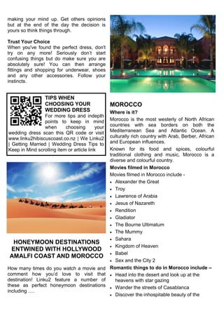 making your mind up. Get others opinions
but at the end of the day the decision is
yours so think things through.
Trust Your Choice
When you've found the perfect dress, don't
try on any more! Seriously don’t start
confusing things but do make sure you are
absolutely sure! You can then arrange
fittings and shopping for underwear, shoes
and any other accessories. Follow your
instincts.
HONEYMOON DESTINATIONS
ENTWINED WITH HOLLYWOOD
AMALFI COAST AND MOROCCO
How many times do you watch a movie and
comment how you’d love to visit that
destination! Linku2 feature a number of
these as perfect honeymoon destinations
including ….
MOROCCO
Where is it?
Morocco is the most westerly of North African
countries with sea borders on both the
Mediterranean Sea and Atlantic Ocean. A
culturally rich country with Arab, Berber, African
and European influences.
Known for its food and spices, colourful
traditional clothing and music, Morocco is a
diverse and colourful country.
Movies filmed in Morocco
Movies filmed in Morocco include -
 Alexander the Great
 Troy
 Lawrence of Arabia
 Jesus of Nazareth
 Rendition
 Gladiator
 The Bourne Ultimatum
 The Mummy
 Sahara
 Kingdom of Heaven
 Babel
 Sex and the City 2
Romantic things to do in Morocco include –
 Head into the desert and look up at the
heavens with star gazing
 Wander the streets of Casablanca
 Discover the inhospitable beauty of the
TIPS WHEN
CHOOSING YOUR
WEDDING DRESS
For more tips and indepth
points to keep in mind
when choosing your
wedding dress scan this QR code or visit
www.linku2hibiscuscoast.co.nz | We Linku2
| Getting Married | Wedding Dress Tips to
Keep in Mind scrolling item or article link
 