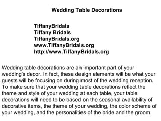 Wedding Table Decorations


             TiffanyBridals
             Tiffany Bridals
             TiffanyBridals.org
             www.TiffanyBridals.org
             http://www.TiffanyBridals.org

Wedding table decorations are an important part of your
wedding's decor. In fact, these design elements will be what your
guests will be focusing on during most of the wedding reception.
To make sure that your wedding table decorations reflect the
theme and style of your wedding at each table, your table
decorations will need to be based on the seasonal availability of
decorative items, the theme of your wedding, the color scheme of
your wedding, and the personalities of the bride and the groom.
 