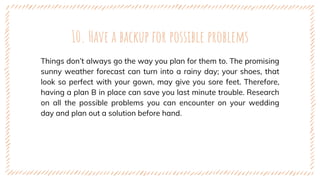 10. Have a backup for possible problems
Things don’t always go the way you plan for them to. The promising
sunny weather forecast can turn into a rainy day; your shoes, that
look so perfect with your gown, may give you sore feet. Therefore,
having a plan B in place can save you last minute trouble. Research
on all the possible problems you can encounter on your wedding
day and plan out a solution before hand.
 