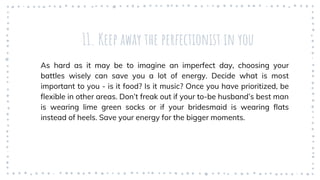 11. Keep away the perfectionist in you
As hard as it may be to imagine an imperfect day, choosing your
battles wisely can save you a lot of energy. Decide what is most
important to you - is it food? Is it music? Once you have prioritized, be
flexible in other areas. Don’t freak out if your to-be husband’s best man
is wearing lime green socks or if your bridesmaid is wearing flats
instead of heels. Save your energy for the bigger moments.
 