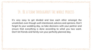 14. Be a team throughout the whole process
It’s very easy to get divided and lose each other amongst the
unsolicited, even though well-intentioned, advices and opinions. Don’t
forget its your wedding day, so take decisions with your partner and
ensure that everything is done according to what you two want.
Don’t let friends and family ruin your perfectly planned day.
 