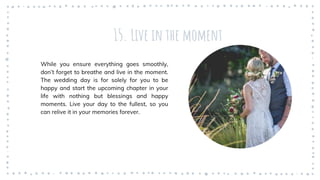 15. Live in the moment
While you ensure everything goes smoothly,
don’t forget to breathe and live in the moment.
The wedding day is for solely for you to be
happy and start the upcoming chapter in your
life with nothing but blessings and happy
moments. Live your day to the fullest, so you
can relive it in your memories forever.
 